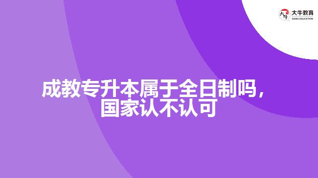 成教專升本屬于全日制嗎，國家認不認可