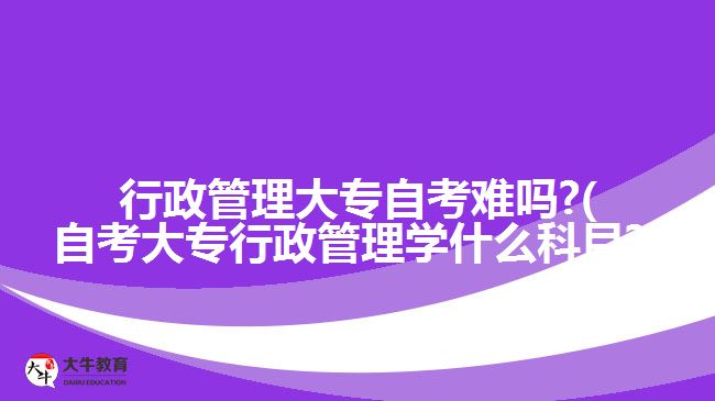 行政管理大專自考難嗎?(自考大專行政管理學(xué)什么科目?)