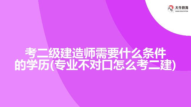 考二級(jí)建造師需要什么條件的學(xué)歷(專(zhuān)業(yè)不對(duì)口怎么考二建)