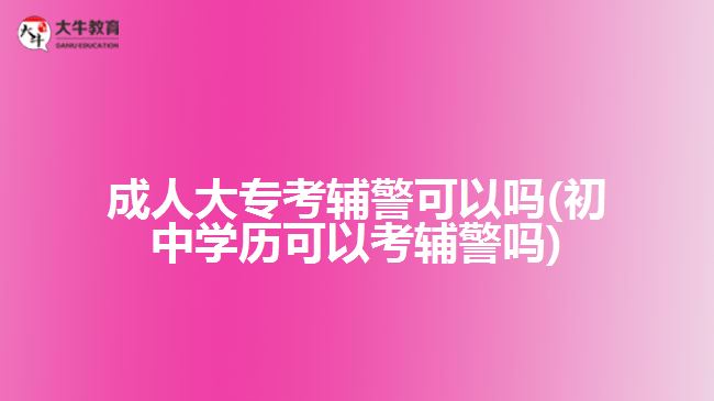 成人大專(zhuān)考輔警可以嗎(初中學(xué)歷可以考輔警嗎)