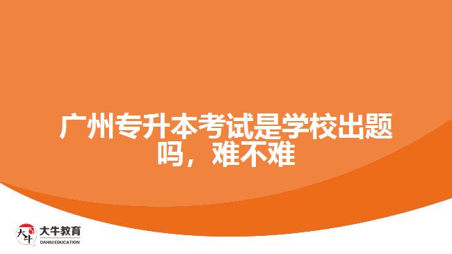 廣州專升本考試是學(xué)校出題嗎，難不難