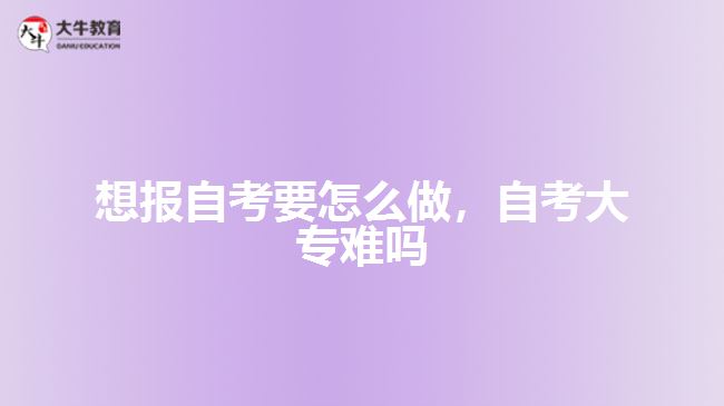 想報自考要怎么做，自考大專難嗎