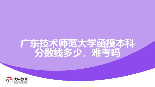 廣東技術師范大學函授本科分數(shù)線多少，難考嗎