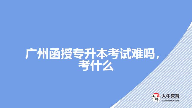 廣州函授專升本考試難嗎，考什么