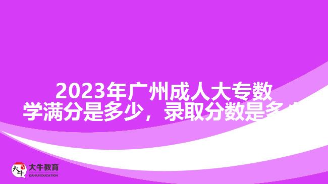 2023年廣州成人大專數(shù)學滿分是多少，錄取分數(shù)是多少