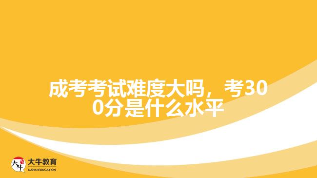 成考考試難度大嗎，考300分是什么水平