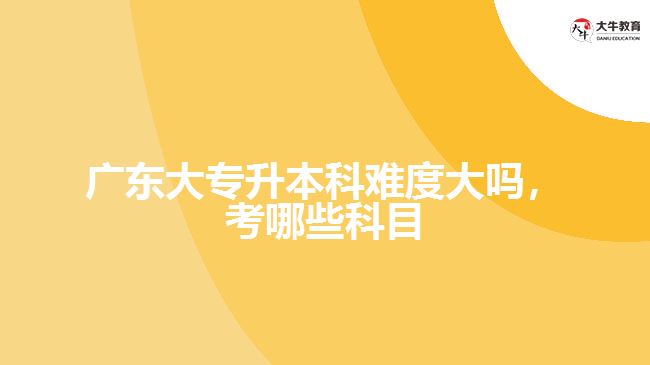 廣東大專(zhuān)升本科難度大嗎，考哪些科目