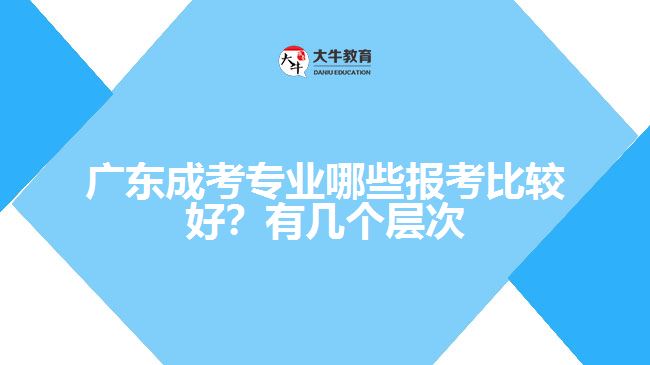 廣東成考專業(yè)哪些報(bào)考比較好？有幾個(gè)層次