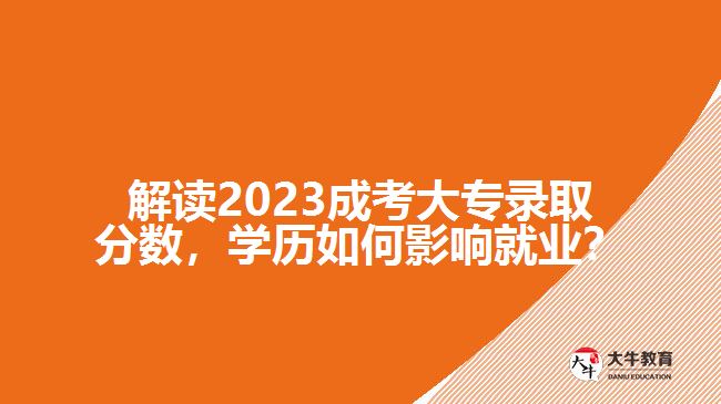 解讀2023成考大專錄取分數，學歷如何影響就業(yè)？