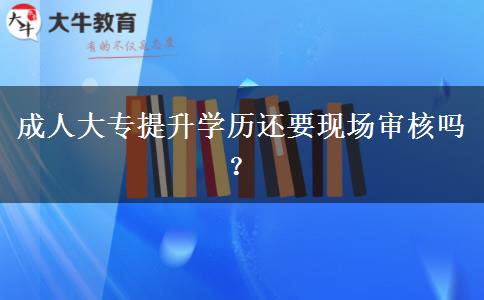 成人大專提升學(xué)歷還要現(xiàn)場(chǎng)審核嗎？