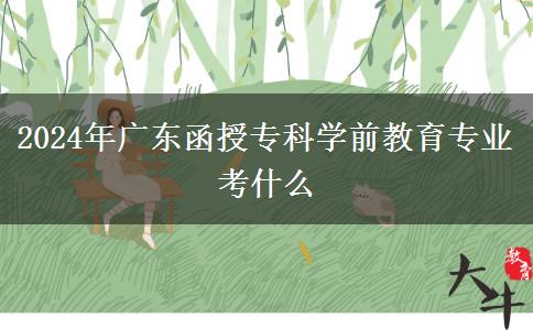 2024年廣東函授?？茖W(xué)前教育專業(yè)考什么