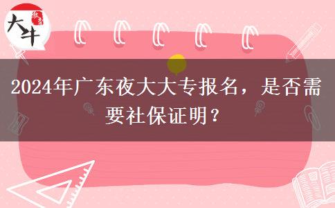 2024年廣東夜大大專報(bào)名，是否需要社保證明？