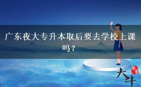 廣東夜大專升本取后要去學校上課嗎？