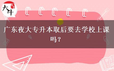 廣東夜大專升本取后要去學校上課嗎？
