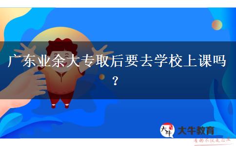 廣東業(yè)余大專取后要去學(xué)校上課嗎？