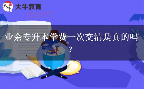 業(yè)余專(zhuān)升本學(xué)費(fèi)一次交清是真的嗎？