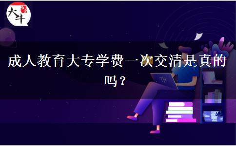 成人教育大專學(xué)費(fèi)一次交清是真的嗎？