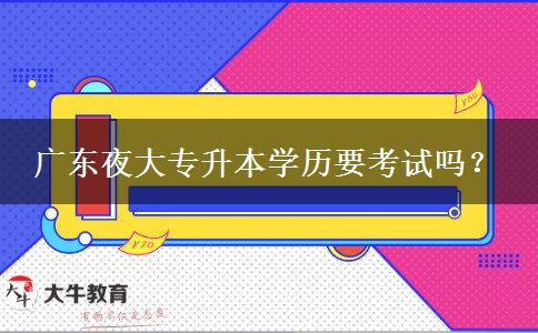 廣東夜大專升本學歷要考試嗎？