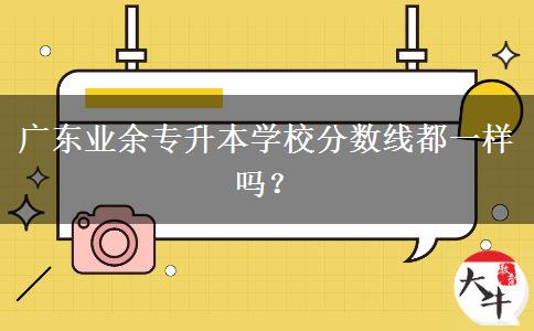 廣東業(yè)余專(zhuān)升本學(xué)校分?jǐn)?shù)線(xiàn)都一樣嗎？