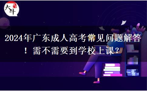 2024年廣東成人高考常見問題解答！需不需要到學(xué)校上課？