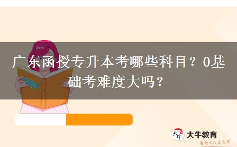 廣東函授專升本考哪些科目？0基礎(chǔ)考難度大嗎？