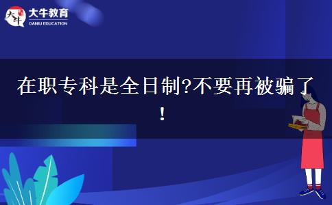 在職專科是全日制?不要再被騙了！
