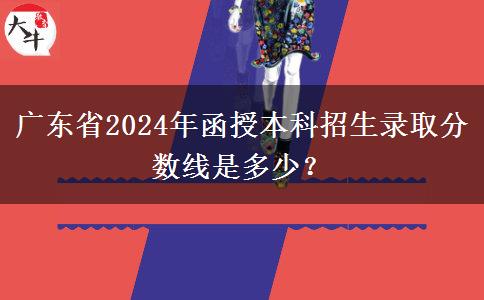 廣東省2024年函授本科招生錄取分?jǐn)?shù)線是多少？