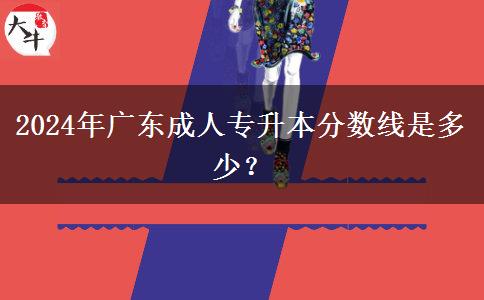2024年廣東成人專升本分?jǐn)?shù)線是多少？