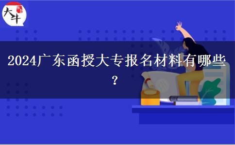 2024廣東函授大專報名材料有哪些？