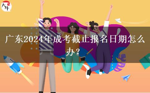 廣東2024年成考截止報名日期怎么辦？