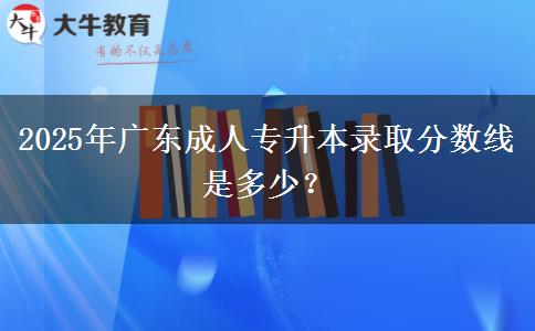 2025年廣東成人專升本錄取分?jǐn)?shù)線是多少？