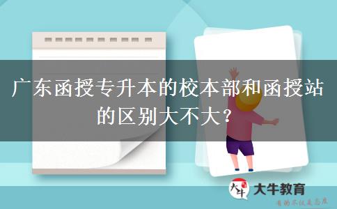 廣東函授專升本的校本部和函授站的區(qū)別大不大？