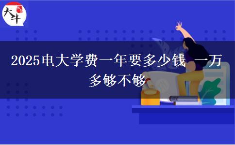 2025電大學(xué)費(fèi)一年要多少錢(qián) 一萬(wàn)多夠不夠