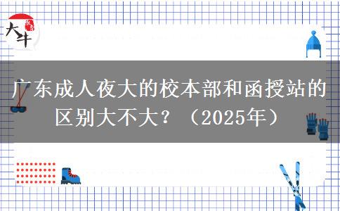 廣東成人夜大的校本部和函授站的區(qū)別大不大？（2025年）