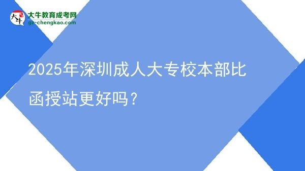 2025年深圳成人大專(zhuān)校本部比函授站更好嗎？圖片