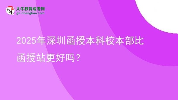 2025年深圳函授本科校本部比函授站更好嗎？圖片