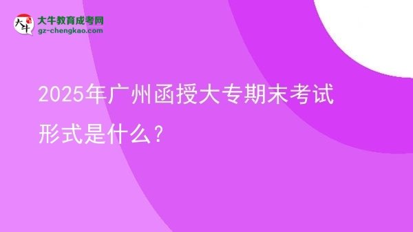 2025年廣州函授大專期末考試形式是什么？