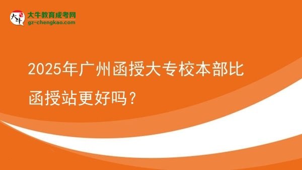 2025年廣州函授大專校本部比函授站更好嗎？圖片
